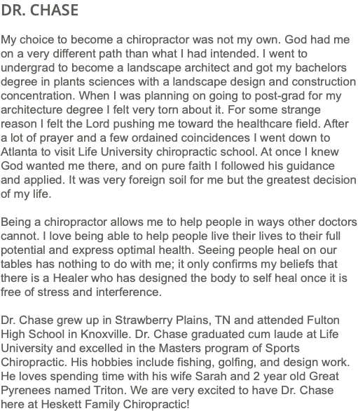 DR. CHASE My choice to become a chiropractor was not my own. God had me on a very different path than what I had intended. I went to undergrad to become a landscape architect and got my bachelors degree in plants sciences with a landscape design and construction concentration. When I was planning on going to post-grad for my architecture degree I felt very torn about it. For some strange reason I felt the Lord pushing me toward the healthcare field. After a lot of prayer and a few ordained coincidences I went down to Atlanta to visit Life University chiropractic school. At once I knew God wanted me there, and on pure faith I followed his guidance and applied. It was very foreign soil for me but the greatest decision of my life. Being a chiropractor allows me to help people in ways other doctors cannot. I love being able to help people live their lives to their full potential and express optimal health. Seeing people heal on our tables has nothing to do with me; it only confirms my beliefs that there is a Healer who has designed the body to self heal once it is free of stress and interference. Dr. Chase grew up in Strawberry Plains, TN and attended Fulton High School in Knoxville. Dr. Chase graduated cum laude at Life University and excelled in the Masters program of Sports Chiropractic. His hobbies include fishing, golfing, and design work. He loves spending time with his wife Sarah and 2 year old Great Pyrenees named Triton. We are very excited to have Dr. Chase here at Heskett Family Chiropractic!