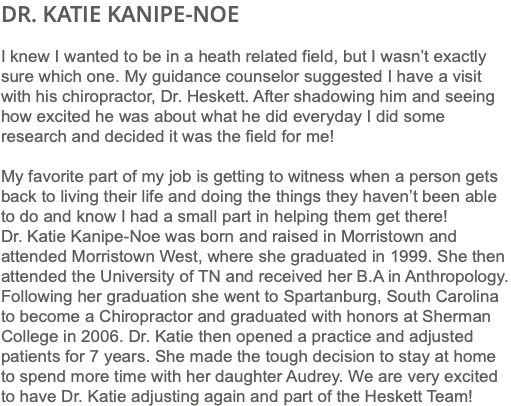 DR. KATIE KANIPE-NOE I knew I wanted to be in a heath related field, but I wasn’t exactly sure which one. My guidance counselor suggested I have a visit with his chiropractor, Dr. Heskett. After shadowing him and seeing how excited he was about what he did everyday I did some research and decided it was the field for me! My favorite part of my job is getting to witness when a person gets back to living their life and doing the things they haven’t been able to do and know I had a small part in helping them get there! Dr. Katie Kanipe-Noe was born and raised in Morristown and attended Morristown West, where she graduated in 1999. She then attended the University of TN and received her B.A in Anthropology. Following her graduation she went to Spartanburg, South Carolina to become a Chiropractor and graduated with honors at Sherman College in 2006. Dr. Katie then opened a practice and adjusted patients for 7 years. She made the tough decision to stay at home to spend more time with her daughter Audrey. We are very excited to have Dr. Katie adjusting again and part of the Heskett Team!