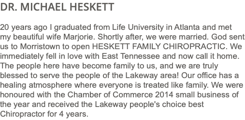 DR. MICHAEL HESKETT 20 years ago I graduated from Life University in Atlanta and met my beautiful wife Marjorie. Shortly after, we were married. God sent us to Morristown to open HESKETT FAMILY CHIROPRACTIC. We immediately fell in love with East Tennessee and now call it home. The people here have become family to us, and we are truly blessed to serve the people of the Lakeway area! Our office has a healing atmosphere where everyone is treated like family. We were honoured with the Chamber of Commerce 2014 small business of the year and received the Lakeway people's choice best Chiropractor for 4 years.